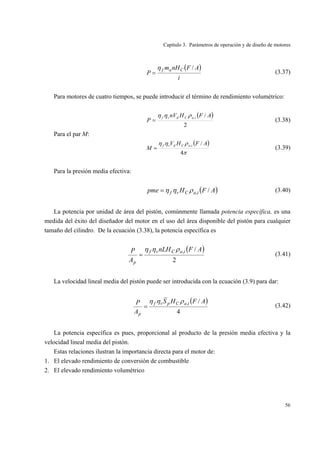 Capítulo 3. Parámetros de operación y de diseño de motores
56
( )
i
AFnHm
P
Caf /η
= (3.37)
Para motores de cuatro tiempos, se puede introducir el término de rendimiento volumétrico:
( )
2
/, AFHnV
P
iaCdvf ρηη
= (3.38)
Para el par M:
( )
π
ρηη
4
/, AFHV
M
iaCdvf
= (3.39)
Para la presión media efectiva:
( )AFHpme iaCvf /,ρηη= (3.40)
La potencia por unidad de área del pistón, comúnmente llamada potencia específica, es una
medida del éxito del diseñador del motor en el uso del área disponible del pistón para cualquier
tamaño del cilindro. De la ecuación (3.38), la potencia específica es
( )
2
/, AFnLH
A
P iaCvf
p
ρηη
= (3.41)
La velocidad lineal media del pistón puede ser introducida con la ecuación (3.9) para dar:
( )
4
/, AFHS
A
P iaCpvf
p
ρηη
= (3.42)
La potencia específica es pues, proporcional al producto de la presión media efectiva y la
velocidad lineal media del pistón.
Estas relaciones ilustran la importancia directa para el motor de:
1. El elevado rendimiento de conversión de combustible
2. El elevado rendimiento volumétrico
 