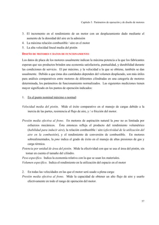 Capítulo 3. Parámetros de operación y de diseño de motores
57
3. El incremento en el rendimiento de un motor con un desplazamiento dado mediante el
aumento de la densidad del aire en la admisión
4. La máxima relación combustible / aire en el motor
5. La alta velocidad lineal media del pistón
DISEÑO DE MOTORES Y DATOS DE FUNCIONAMIENTO
Los datos de placa de los motores usualmente indican la máxima potencia a la que los fabricantes
esperan que sus productos brinden una economía satisfactoria, puntualidad, y durabilidad durante
las condiciones de servicio. El par máximo, y la velocidad a la que se obtiene, también se dan
usualmente. Debido a que éstas dos cantidades dependen del volumen desplazado, son más útiles
para análisis comparativos entre motores de diferentes cilindradas en una categoría de motores
determinada, los parámetros de funcionamiento normalizados. Las siguientes mediciones tienen
mayor significado en los puntos de operación indicados:
1. En el punto nominal máximo o normal:
Velocidad media del pistón. Mide el éxito comparativo en el manejo de cargas debido a la
inercia de las partes, resistencia al flujo de aire, y / o fricción del motor.
Presión media efectiva al freno. En motores de aspiración natural la pme no es limitada por
esfuerzos mecánicos. Ésta entonces refleja el producto del rendimiento volumétrico
(habilidad para inducir aire), la relación combustible / aire (efectividad de la utilización del
aire en la combustión), y el rendimiento de conversión de combustible. En motores
sobrealimentados, la pme indica el grado de éxito en el manejo de altas presiones de gas y
carga térmica.
Potencia por unidad de área del pistón. Mide la efectividad con que se usa el área del pistón, sin
tomar en cuenta el tamaño del cilindro.
Peso específico. Indica la economía relativa con la que se usan los materiales.
Volumen específico. Indica el rendimiento en la utilización del espacio en el motor
2. En todas las velocidades en las que el motor será usado a plena carga:
Presión media efectiva al freno. Mide la capacidad de obtener un alto flujo de aire y usarlo
efectivamente en todo el rango de operación del motor.
 
