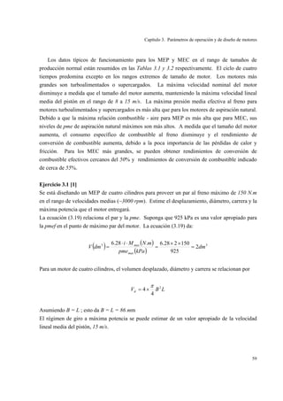 Capítulo 3. Parámetros de operación y de diseño de motores
59
Los datos típicos de funcionamiento para los MEP y MEC en el rango de tamaños de
producción normal están resumidos en las Tablas 3.1 y 3.2 respectivamente. El ciclo de cuatro
tiempos predomina excepto en los rangos extremos de tamaño de motor. Los motores más
grandes son turboalimentados o supercargados. La máxima velocidad nominal del motor
disminuye a medida que el tamaño del motor aumenta, manteniendo la máxima velocidad lineal
media del pistón en el rango de 8 a 15 m/s. La máxima presión media efectiva al freno para
motores turboalimentados y supercargados es más alta que para los motores de aspiración natural.
Debido a que la máxima relación combustible - aire para MEP es más alta que para MEC, sus
niveles de pme de aspiración natural máximos son más altos. A medida que el tamaño del motor
aumenta, el consumo específico de combustible al freno disminuye y el rendimiento de
conversión de combustible aumenta, debido a la poca importancia de las pérdidas de calor y
fricción. Para los MEC más grandes, se pueden obtener rendimientos de conversión de
combustible efectivos cercanos del 50% y rendimientos de conversión de combustible indicado
de cerca de 55%.
Ejercicio 3.1 [1]
Se está diseñando un MEP de cuatro cilindros para proveer un par al freno máximo de 150 N.m
en el rango de velocidades medias (~3000 rpm). Estime el desplazamiento, diámetro, carrera y la
máxima potencia que el motor entregará.
La ecuación (3.19) relaciona el par y la pme. Suponga que 925 kPa es una valor apropiado para
la pmef en el punto de máximo par del motor. La ecuación (3.19) da:
( ) ( )
( )
33
2
925
150228.6.28.6
dm
kPapme
mNMi
dmV
max
max
=
××
=
⋅⋅
=
Para un motor de cuatro cilindros, el volumen desplazado, diámetro y carrera se relacionan por
LBVd
2
4
4
π
×=
Asumiendo B = L ; esto da B = L = 86 mm
El régimen de giro a máxima potencia se puede estimar de un valor apropiado de la velocidad
lineal media del pistón, 15 m/s.
 
