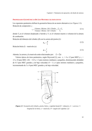 Capítulo 3. Parámetros de operación y de diseño de motores
42
PROPIEDADES GEOMÉTRICAS DE LOS MOTORES ALTERNATIVOS
Los siguientes parámetros definen la geometría básica de un motor alternativo (ver Figura 3.1):
Relación de compresión rc :
c
cd
c
V
VV
CilindroDelMínimoVolumen
CilindroDelMáximoVolumen
r
+
=
⋅⋅⋅
⋅⋅⋅
= (3.1)
donde Vd es el volumen desplazado o barrido y Vc es el volumen muerto o volumen de la cámara
de combustión.
Relación del diámetro del cilindro (B) con la carrera del pistón (L):
L
B
Rbs = (3.2)
Relación biela (l) – manivela (a):
a
l
R = (3.3)
Además, la carrera y la manivela están relacionados por: aL 2=
Valores típicos de éstos parámetros, según Heywood [1], son: rc = 8 a 12 para MEP y rc =
12 a 24 para MEC; B/L = 0.8 a 1.2 para motores medianos y pequeños, disminuyendo alrededor
de 0.5 para MEC grandes y de baja velocidad; R = 3 a 4 para motores medianos y pequeños,
incrementando de 5 a 9 para MEC grandes y de baja velocidad.
Figura 3.1 Geometría del cilindro, pistón, biela, y cigüeñal donde B = diámetro, L = carrera, l =
longitud de la biela, a = manivela, θ = ángulo del cigüeñal. [1]
 