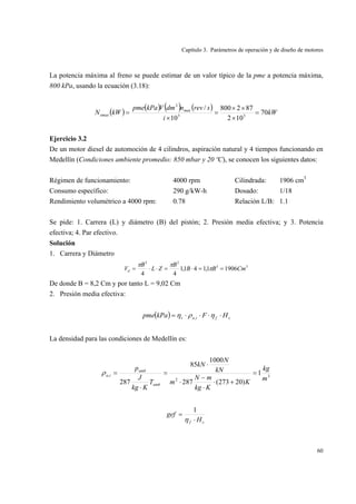 Capítulo 3. Parámetros de operación y de diseño de motores
60
La potencia máxima al freno se puede estimar de un valor típico de la pme a potencia máxima,
800 kPa, usando la ecuación (3.18):
( )
( ) ( ) ( )
kW
i
srevndmVkPapme
kWN max
emax 70
102
872800
10
/
33
3
=
×
××
=
×
=
Ejercicio 3.2
De un motor diesel de automoción de 4 cilindros, aspiración natural y 4 tiempos funcionando en
Medellín (Condiciones ambiente promedio: 850 mbar y 20 ºC), se conocen los siguientes datos:
Régimen de funcionamiento: 4000 rpm Cilindrada: 1906 cm3
Consumo específico: 290 g/kW-h Dosado: 1/18
Rendimiento volumétrico a 4000 rpm: 0.78 Relación L/B: 1.1
Se pide: 1. Carrera (L) y diámetro (B) del pistón; 2. Presión media efectiva; y 3. Potencia
efectiva; 4. Par efectivo.
Solución
1. Carrera y Diámetro
33
22
19061,141,1
44
CmBB
B
ZL
B
Vd ==⋅=⋅⋅= π
ππ
De donde B = 8,2 Cm y por tanto L = 9,02 Cm
2. Presión media efectiva:
( ) cfiav HFkPapme ⋅⋅⋅⋅= ηρη ,
La densidad para las condiciones de Medellín es:
3
2
, 1
)20273(287
1000
85
287
m
kg
K
Kkg
mN
m
kN
N
kN
T
Kkg
J
p
amb
amb
ia =
+⋅
⋅
−
⋅
⋅
=
⋅
=ρ
cf H
gef
⋅
=
η
1
 