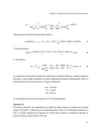 Capítulo 3. Parámetros de operación y de diseño de motores
61
2873,0
43200*
3600
1
*
1000
290
1
43200*290
1
==
−
=
kg
kJ
s
h
kg
kJ
hkW
gfη
Ahora podemos calcular la presión media efectiva:
( ) kPaHFkPapme cfiav 8,537432002873,0
18
1
178,0, =⋅⋅⋅⋅=⋅⋅⋅⋅= ηρη ♦
3. Potencia efectiva:
( )
( )
kW
i
rpsnmVkPapme
kWN d
e 34
2
60/400010/19068,537)()( 63
=
⋅⋅
=
⋅⋅
= ♦
4. Par efectivo:
mN
sW
mN
kW
W
min
s
rad
rev
min
rev
kWN
M e
e −=
⋅
⋅
⋅⋅⋅⋅== 2,81
1
1
1000
1
60
2
1
4000
34
πω
♦
Es importante en este ejercicio observar la variación de la densidad sobre las variables mecánicas
del motor, si por ejemplo tomáramos los datos ambientales promedio de Barranquilla, donde la
densidad media del aire está en torno a 1,2 kg/m3
, tendríamos:
pme = 646 kPa
Ne = 41 kW
Me = 98 N-m
Lo que implicaría un incremento cercano al 17 % en cada parámetro.
Ejercicio 3.3
El consumo específico de combustible de un MEP de cuatro tiempos en condiciones de plena
carga es 330 g/kW h. Sabiendo que la cilindrada total es 1100 cm3
, el rendimiento mecánico es
0,81 y el poder calorífico de la gasolina es 44200 kJ/kg, calcular el rendimiento indicado, la
potencia efectiva y el par motor a 5500 rpm.
 