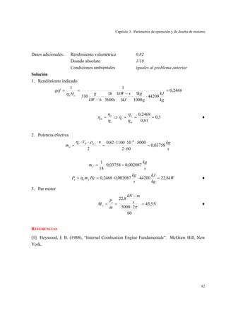 Capítulo 3. Parámetros de operación y de diseño de motores
62
Datos adicionales: Rendimiento volumétrico 0,82
Dosado absoluto 1/18
Condiciones ambientales iguales al problema anterior
Solución
1. Rendimiento indicado
2468,0
44200
1000
1
1
1
3600
1
330
11
=
⋅⋅
−
⋅
−
==
kg
kJ
g
kg
kJ
skW
s
h
hkW
gH
gef
ceη
3,0
81,0
2468,0
===⇒=
m
e
i
i
e
m
η
η
η
η
η
η ♦
2. Potencia efectiva
s
kgnV
m
iadv
a 03758,0
602
500010110082,0
2
6
,
=
⋅
⋅⋅⋅
=
⋅⋅⋅
=
−
ρη
&
s
kg
mf 002087,003758,0
18
1
=⋅=&
kW
kg
kJ
s
kg
HcmP fee 8,2244200002087,02468,0 =⋅⋅== &η ♦
3. Par motor
Ns
mkN
P
M e
e 5,43
60
25000
8,22
=
⋅
−
==
πϖ
♦
REFERENCIAS
[1] Heywood, J. B. (1988), “Internal Combustion Engine Fundamentals”. McGraw Hill, New
York.
 