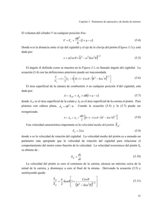 Capítulo 3. Parámetros de operación y de diseño de motores
43
El volumen del cilindro V en cualquier posición θ es:
( )sal
B
VV c −++=
4
2
π (3.4)
Donde s es la distancia entre el eje del cigüeñal y el eje de la clavija del pistón (Figura 3.1) y está
dada por:
( ) 2/1222
θθ SenalaCoss −+= (3.5)
El ángulo θ, definido como se muestra en la Figura 3.1, es llamado ángulo del cigüeñal. La
ecuación (3.4) con las definiciones anteriores puede ser reacomodada:
( ) ( ) ⎥
⎦
⎤
⎢
⎣
⎡
−−−+−+=
2/1
2 2
11
2
1
1 θθ SenRCosRr
V
V
c
c
(3.6)
El área superficial de la cámara de combustión A en cualquier posición θ del cigüeñal, está
dada por:
( )salBAAA pcul −+++= π (3.7)
donde Acul es el área superficial de la culata y Ap es el área superficial de la corona el pistón. Para
pistones con cabeza plana, 4/2
BAp π= . Usando la ecuación (3.5) y la (3.7) puede ser
reorganizada:
( )[ ]2/122
1
2
θθ
π
SenRCosR
BL
AAA pch −−−+++= (3.8)
Una velocidad característica importante es la velocidad media del pistón pS :
LnS p 2= (3.9)
donde n es la velocidad de rotación del cigüeñal. La velocidad media del pistón es a menudo un
parámetro más apropiado que la velocidad de rotación del cigüeñal para relacionar el
comportamiento del motor como función de la velocidad. La velocidad instantánea del pistón Sp
se obtiene de :
dt
ds
Sp = (3.10)
La velocidad del pistón es cero al comienzo de la carrera, alcanza un máximo cerca de la
mitad de la carrera, y disminuye a cero al final de la misma. Derivando la ecuación (3.5) y
sustituyendo queda:
( ) ⎥
⎥
⎦
⎤
⎢
⎢
⎣
⎡
−
+= 2/122
1
2 θ
θ
θ
π
SenR
Cos
Sen
S
S
p
p
(3.11)
 