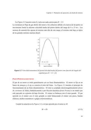 Capítulo 3. Parámetros de operación y de diseño de motores
44
La Figura 3.2 muestra como Sp varía con cada carrera para R = 3.5.
La resistencia al flujo de gas dentro del motor o los esfuerzos debido a la inercia de las partes en
movimiento limita la máxima velocidad media del pistón dentro del rango de 8 a 15 m/s. Los
motores de automóviles operan al extremo más alto de este rango; el extremo más bajo es típico
de los grandes motores marinos diesel.
Figura 3.2 Velocidad instantánea del pistón/velocidad media del pistón como función del ángulo del
cigüeñal para R = 3.5. [1]
PAR Y POTENCIA EFECTIVOS
El par de un motor se mide generalmente con un freno dinamométrico. El motor se fija en un
banco de ensayos y el eje se conecta al rotor del freno. La Figura 3.3 muestra el principio de
funcionamiento de un freno dinamométrico. El rotor es acoplado electromagnéticamente (freno
de corrientes de Eddy), hidráulicamente o por fricción mecánica (freno Pronny) a un estator que
está apoyado en cojinetes de baja fricción. El estator se balancea con el rotor parado. El par
ejercido en el estator con el rotor girando se mide balanceando el estator con pesos, bandas
elásticas, medios neumáticos o galgas extensiométricas.
Usando la notación en la Figura 3.3, si el par ejercido por el motor es M:
FbM = (3.12)
 