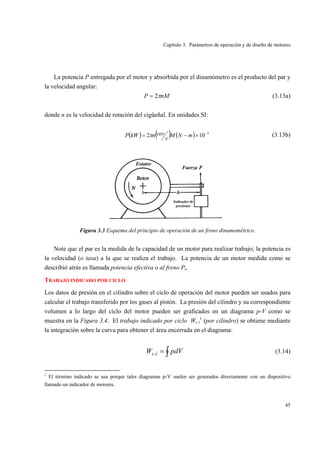 Capítulo 3. Parámetros de operación y de diseño de motores
45
La potencia P entregada por el motor y absorbida por el dinamómetro es el producto del par y
la velocidad angular:
nMP π2= (3.13a)
donde n es la velocidad de rotación del cigüeñal. En unidades SI:
( ) ( ) ( ) 3
102 −
×−= mNM
s
revnkWP π (3.13b)
Figura 3.3 Esquema del principio de operación de un freno dinamométrico.
Note que el par es la medida de la capacidad de un motor para realizar trabajo; la potencia es
la velocidad (o tasa) a la que se realiza el trabajo. La potencia de un motor medida como se
describió atrás es llamada potencia efectiva o al freno Pe.
TRABAJO INDICADO POR CICLO
Los datos de presión en el cilindro sobre el ciclo de operación del motor pueden ser usados para
calcular el trabajo transferido por los gases al pistón. La presión del cilindro y su correspondiente
volumen a lo largo del ciclo del motor pueden ser graficados en un diagrama p-V como se
muestra en la Figura 3.4. El trabajo indicado por ciclo Wc,i
1
(por cilindro) se obtiene mediante
la integración sobre la curva para obtener el área encerrada en el diagrama:
∫= pdVW ic, (3.14)
1
El término indicado se usa porque tales diagramas p-V suelen ser generados directamente con un dispositivo
llamado un indicador de motores.
 