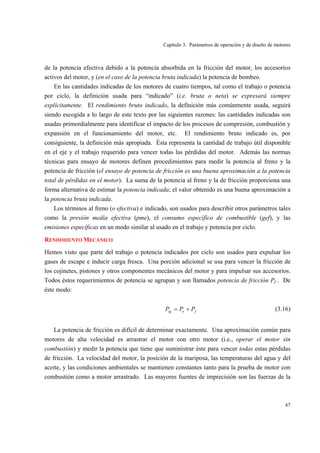 Capítulo 3. Parámetros de operación y de diseño de motores
47
de la potencia efectiva debido a la potencia absorbida en la fricción del motor, los accesorios
activos del motor, y (en el caso de la potencia bruta indicada) la potencia de bombeo.
En las cantidades indicadas de los motores de cuatro tiempos, tal como el trabajo o potencia
por ciclo, la definición usada para “indicado” (i.e. bruta o neta) se expresará siempre
explícitamente. El rendimiento bruto indicado, la definición más comúnmente usada, seguirá
siendo escogida a lo largo de este texto por las siguientes razones: las cantidades indicadas son
usadas primordialmente para identificar el impacto de los procesos de compresión, combustión y
expansión en el funcionamiento del motor, etc. El rendimiento bruto indicado es, por
consiguiente, la definición más apropiada. Ésta representa la cantidad de trabajo útil disponible
en el eje y el trabajo requerido para vencer todas las pérdidas del motor. Además las normas
técnicas para ensayo de motores definen procedimientos para medir la potencia al freno y la
potencia de fricción (el ensayo de potencia de fricción es una buena aproximación a la potencia
total de pérdidas en el motor). La suma de la potencia al freno y la de fricción proporciona una
forma alternativa de estimar la potencia indicada; el valor obtenido es una buena aproximación a
la potencia bruta indicada.
Los términos al freno (o efectiva) e indicado, son usados para describir otros parámetros tales
como la presión media efectiva (pme), el consumo específico de combustible (gef), y las
emisiones específicas en un modo similar al usado en el trabajo y potencia por ciclo.
RENDIMIENTO MECÁNICO
Hemos visto que parte del trabajo o potencia indicados por ciclo son usados para expulsar los
gases de escape e inducir carga fresca. Una porción adicional se usa para vencer la fricción de
los cojinetes, pistones y otros componentes mecánicos del motor y para impulsar sus accesorios.
Todos éstos requerimientos de potencia se agrupan y son llamados potencia de fricción Pf . De
éste modo:
feig PPP += (3.16)
La potencia de fricción es difícil de determinar exactamente. Una aproximación común para
motores de alta velocidad es arrastrar el motor con otro motor (i.e., operar el motor sin
combustión) y medir la potencia que tiene que suministrar éste para vencer todas estas pérdidas
de fricción. La velocidad del motor, la posición de la mariposa, las temperaturas del agua y del
aceite, y las condiciones ambientales se mantienen constantes tanto para la prueba de motor con
combustión como a motor arrastrado. Las mayores fuentes de imprecisión son las fuerzas de la
 