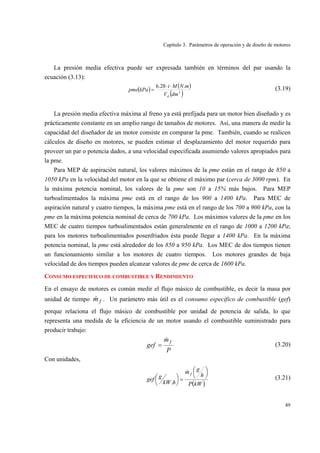 Capítulo 3. Parámetros de operación y de diseño de motores
49
La presión media efectiva puede ser expresada también en términos del par usando la
ecuación (3.13):
( ) ( )
( )3
.28.6
dmV
mNMi
kPapme
d
⋅⋅
= (3.19)
La presión media efectiva máxima al freno ya está prefijada para un motor bien diseñado y es
prácticamente constante en un amplio rango de tamaños de motores. Así, una manera de medir la
capacidad del diseñador de un motor consiste en comparar la pme. También, cuando se realicen
cálculos de diseño en motores, se pueden estimar el desplazamiento del motor requerido para
proveer un par o potencia dados, a una velocidad especificada asumiendo valores apropiados para
la pme.
Para MEP de aspiración natural, los valores máximos de la pme están en el rango de 850 a
1050 kPa en la velocidad del motor en la que se obtiene el máximo par (cerca de 3000 rpm). En
la máxima potencia nominal, los valores de la pme son 10 a 15% más bajos. Para MEP
turboalimentados la máxima pme está en el rango de los 900 a 1400 kPa. Para MEC de
aspiración natural y cuatro tiempos, la máxima pme está en el rango de los 700 a 900 kPa, con la
pme en la máxima potencia nominal de cerca de 700 kPa. Los máximos valores de la pme en los
MEC de cuatro tiempos turboalimentados están generalmente en el rango de 1000 a 1200 kPa;
para los motores turboalimentados posenfriados ésta puede llegar a 1400 kPa. En la máxima
potencia nominal, la pme está alrededor de los 850 a 950 kPa. Los MEC de dos tiempos tienen
un funcionamiento similar a los motores de cuatro tiempos. Los motores grandes de baja
velocidad de dos tiempos pueden alcanzar valores de pme de cerca de 1600 kPa.
CONSUMO ESPECIFICO DE COMBUSTIBLE Y RENDIMIENTO
En el ensayo de motores es común medir el flujo másico de combustible, es decir la masa por
unidad de tiempo fm& . Un parámetro más útil es el consumo específico de combustible (gef)
porque relaciona el flujo másico de combustible por unidad de potencia de salida, lo que
representa una medida de la eficiencia de un motor usando el combustible suministrado para
producir trabajo:
P
m
gef
f&
= (3.20)
Con unidades,
( )kWP
h
gm
hkW
ggef
f ⎟
⎠
⎞⎜
⎝
⎛
=⎟
⎠
⎞⎜
⎝
⎛
&
.
(3.21)
 