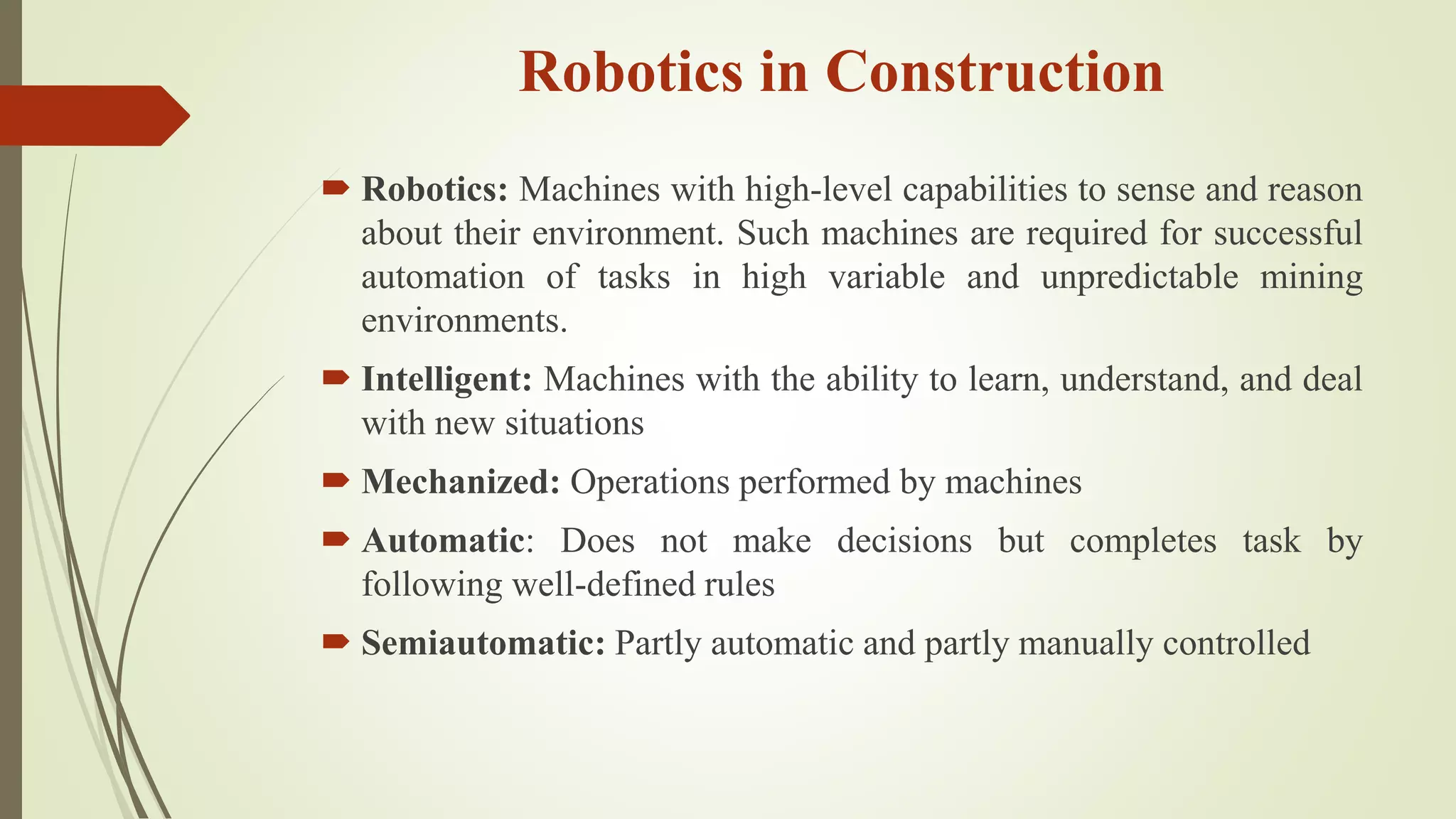 Robotics in Construction
 Robotics: Machines with high-level capabilities to sense and reason
about their environment. Such machines are required for successful
automation of tasks in high variable and unpredictable mining
environments.
 Intelligent: Machines with the ability to learn, understand, and deal
with new situations
 Mechanized: Operations performed by machines
 Automatic: Does not make decisions but completes task by
following well-defined rules
 Semiautomatic: Partly automatic and partly manually controlled
 