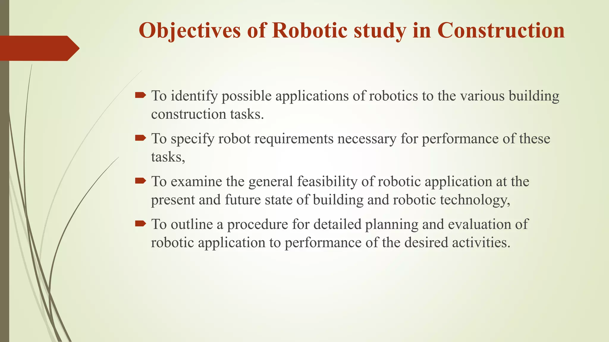 Objectives of Robotic study in Construction
 To identify possible applications of robotics to the various building
construction tasks.
 To specify robot requirements necessary for performance of these
tasks,
 To examine the general feasibility of robotic application at the
present and future state of building and robotic technology,
 To outline a procedure for detailed planning and evaluation of
robotic application to performance of the desired activities.
 