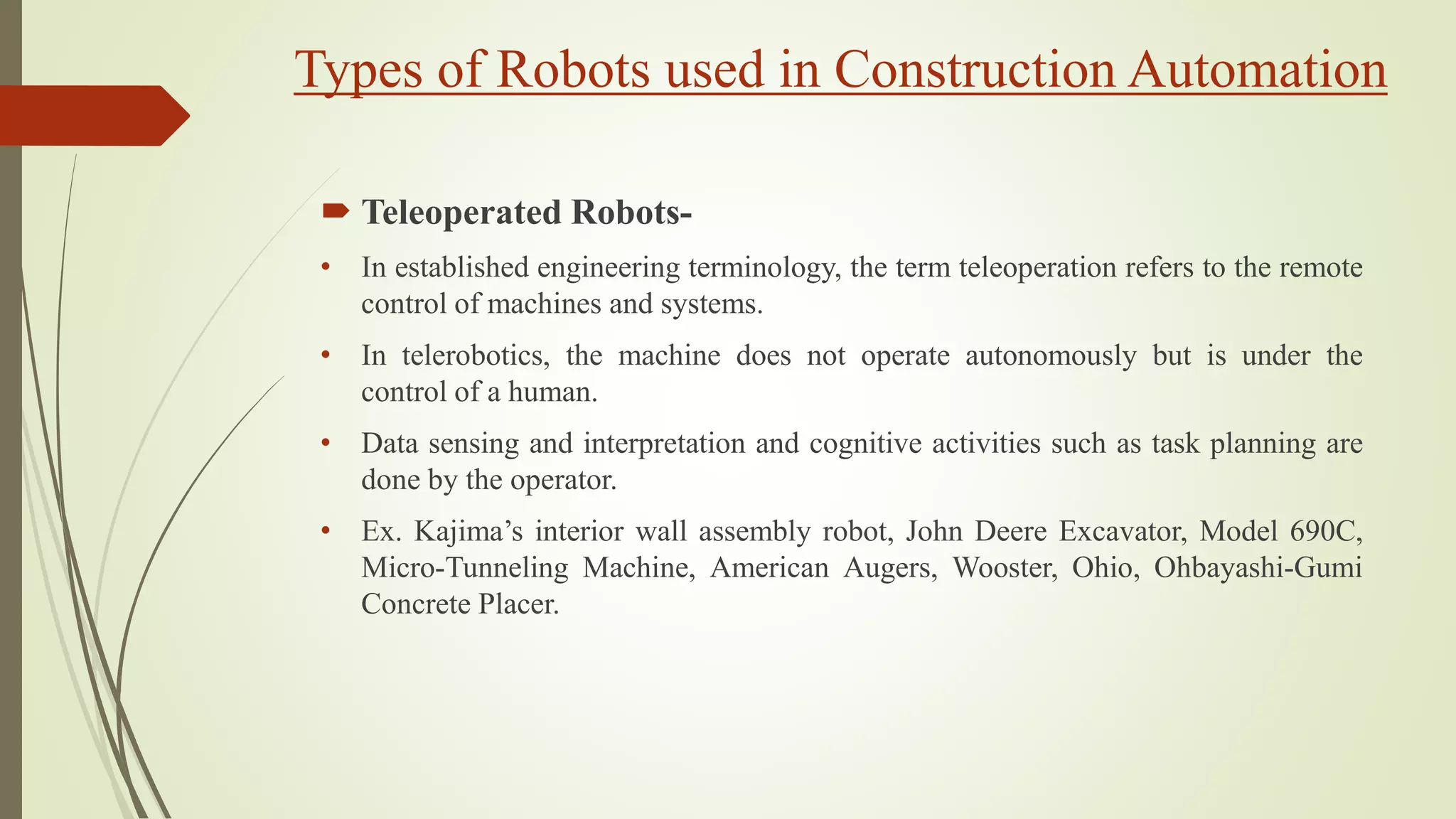 Types of Robots used in Construction Automation
 Teleoperated Robots-
• In established engineering terminology, the term teleoperation refers to the remote
control of machines and systems.
• In telerobotics, the machine does not operate autonomously but is under the
control of a human.
• Data sensing and interpretation and cognitive activities such as task planning are
done by the operator.
• Ex. Kajima’s interior wall assembly robot, John Deere Excavator, Model 690C,
Micro-Tunneling Machine, American Augers, Wooster, Ohio, Ohbayashi-Gumi
Concrete Placer.
 