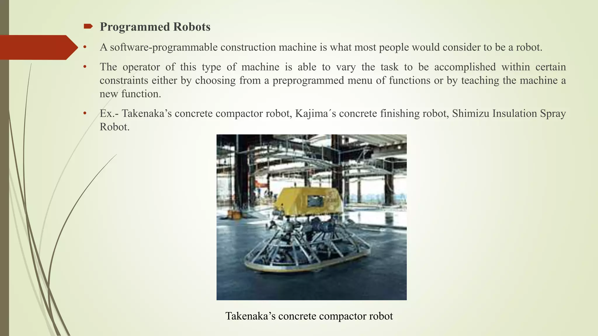 Programmed Robots
• A software-programmable construction machine is what most people would consider to be a robot.
• The operator of this type of machine is able to vary the task to be accomplished within certain
constraints either by choosing from a preprogrammed menu of functions or by teaching the machine a
new function.
• Ex.- Takenaka’s concrete compactor robot, Kajima´s concrete finishing robot, Shimizu Insulation Spray
Robot.
Takenaka’s concrete compactor robot
 