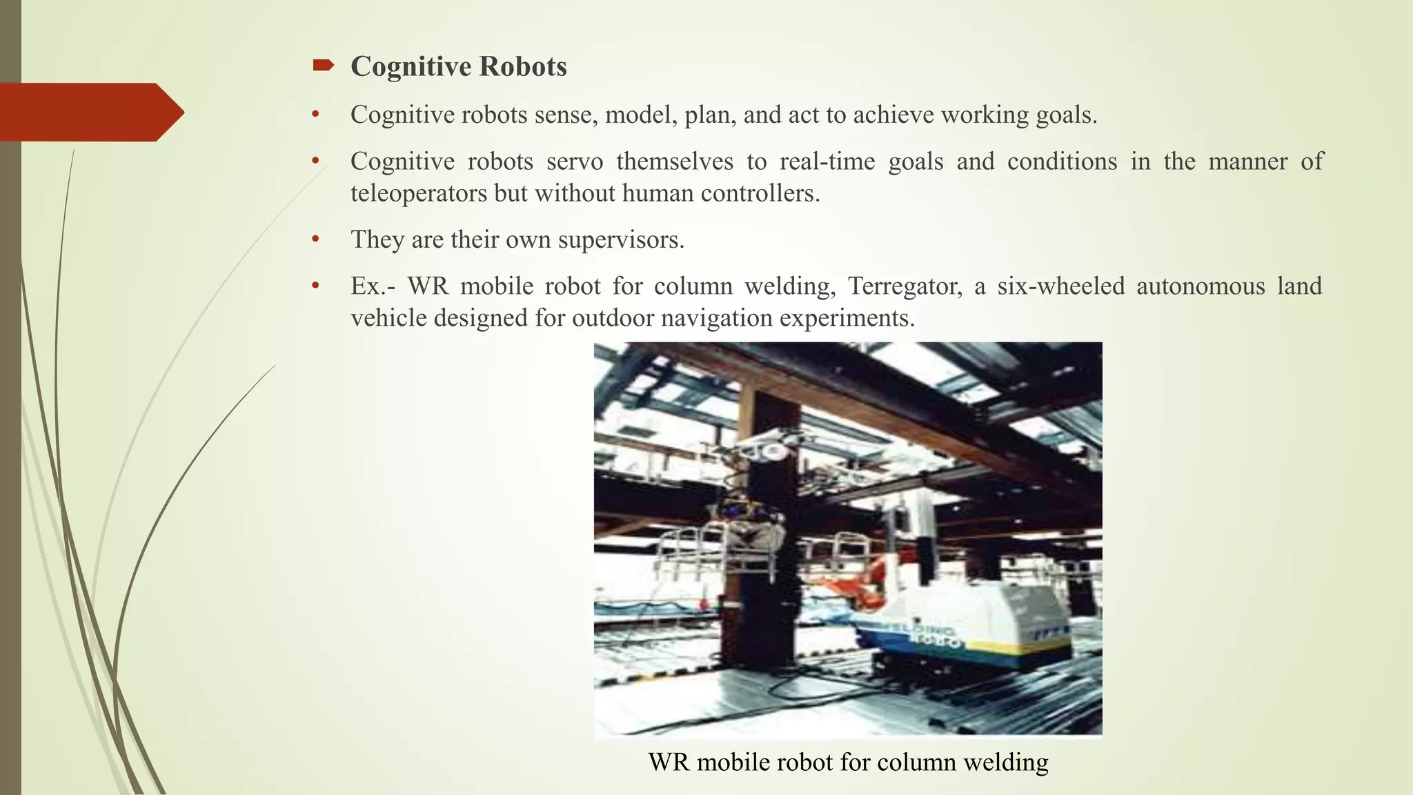  Cognitive Robots
• Cognitive robots sense, model, plan, and act to achieve working goals.
• Cognitive robots servo themselves to real-time goals and conditions in the manner of
teleoperators but without human controllers.
• They are their own supervisors.
• Ex.- WR mobile robot for column welding, Terregator, a six-wheeled autonomous land
vehicle designed for outdoor navigation experiments.
WR mobile robot for column welding
 
