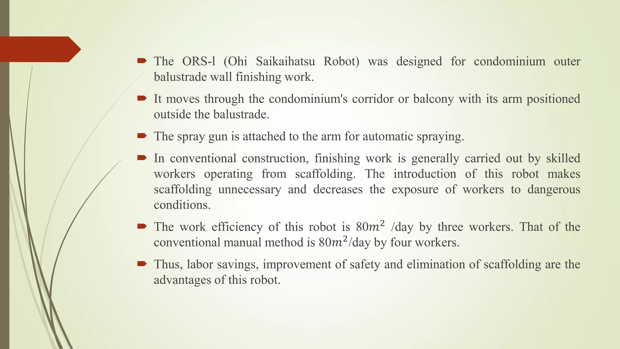  The ORS-l (Ohi Saikaihatsu Robot) was designed for condominium outer
balustrade wall finishing work.
 It moves through the condominium's corridor or balcony with its arm positioned
outside the balustrade.
 The spray gun is attached to the arm for automatic spraying.
 In conventional construction, finishing work is generally carried out by skilled
workers operating from scaffolding. The introduction of this robot makes
scaffolding unnecessary and decreases the exposure of workers to dangerous
conditions.
 The work efficiency of this robot is 80𝑚2 /day by three workers. That of the
conventional manual method is 80𝑚2/day by four workers.
 Thus, labor savings, improvement of safety and elimination of scaffolding are the
advantages of this robot.
 