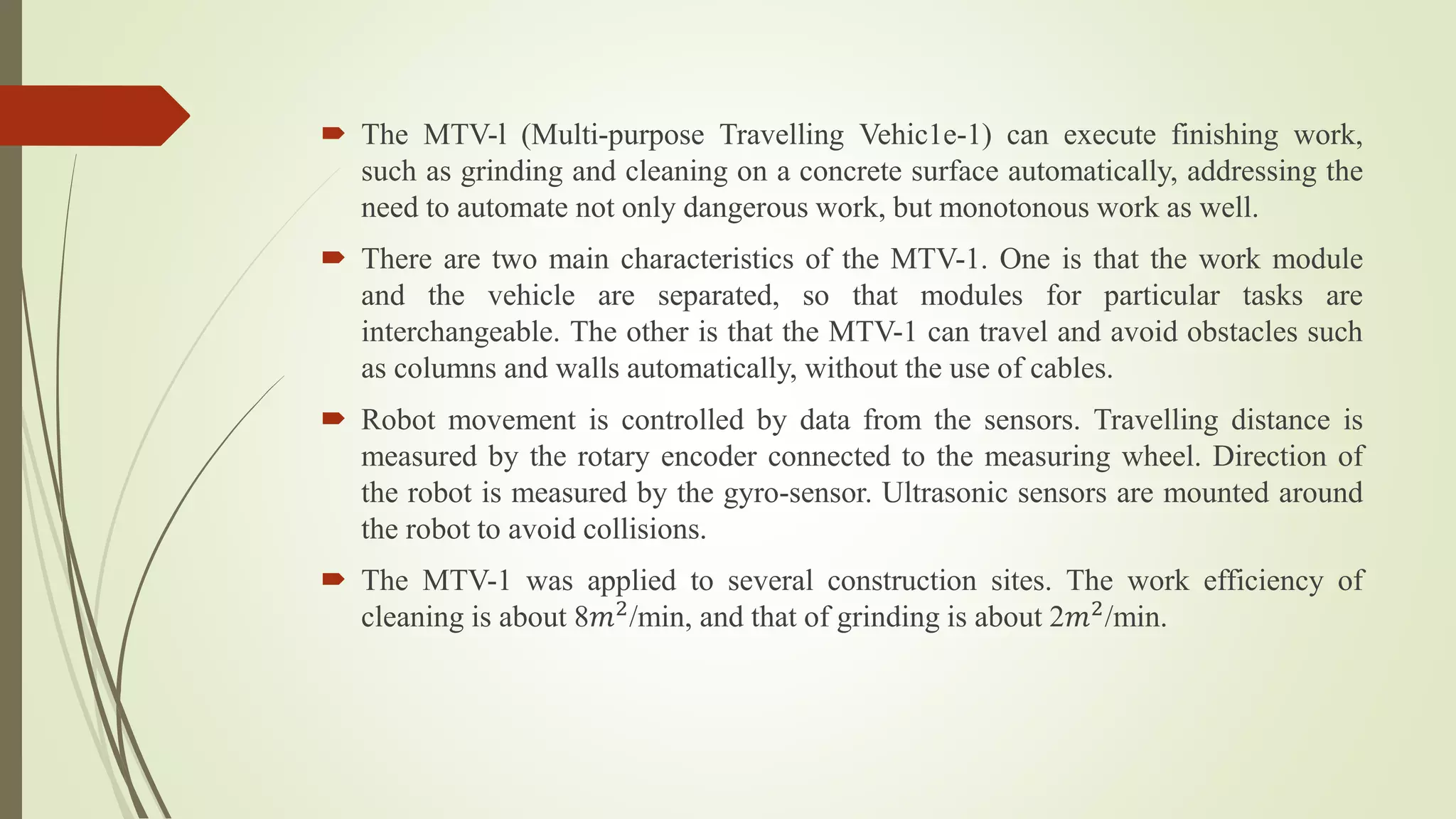  The MTV-l (Multi-purpose Travelling Vehic1e-1) can execute finishing work,
such as grinding and cleaning on a concrete surface automatically, addressing the
need to automate not only dangerous work, but monotonous work as well.
 There are two main characteristics of the MTV-1. One is that the work module
and the vehicle are separated, so that modules for particular tasks are
interchangeable. The other is that the MTV-1 can travel and avoid obstacles such
as columns and walls automatically, without the use of cables.
 Robot movement is controlled by data from the sensors. Travelling distance is
measured by the rotary encoder connected to the measuring wheel. Direction of
the robot is measured by the gyro-sensor. Ultrasonic sensors are mounted around
the robot to avoid collisions.
 The MTV-1 was applied to several construction sites. The work efficiency of
cleaning is about 8𝑚2
/min, and that of grinding is about 2𝑚2
/min.
 