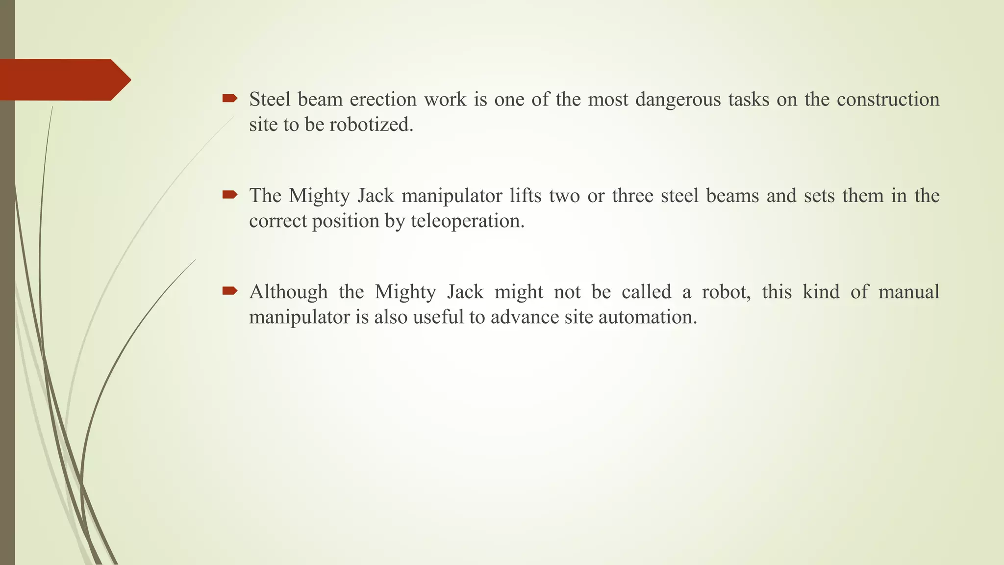  Steel beam erection work is one of the most dangerous tasks on the construction
site to be robotized.
 The Mighty Jack manipulator lifts two or three steel beams and sets them in the
correct position by teleoperation.
 Although the Mighty Jack might not be called a robot, this kind of manual
manipulator is also useful to advance site automation.
 