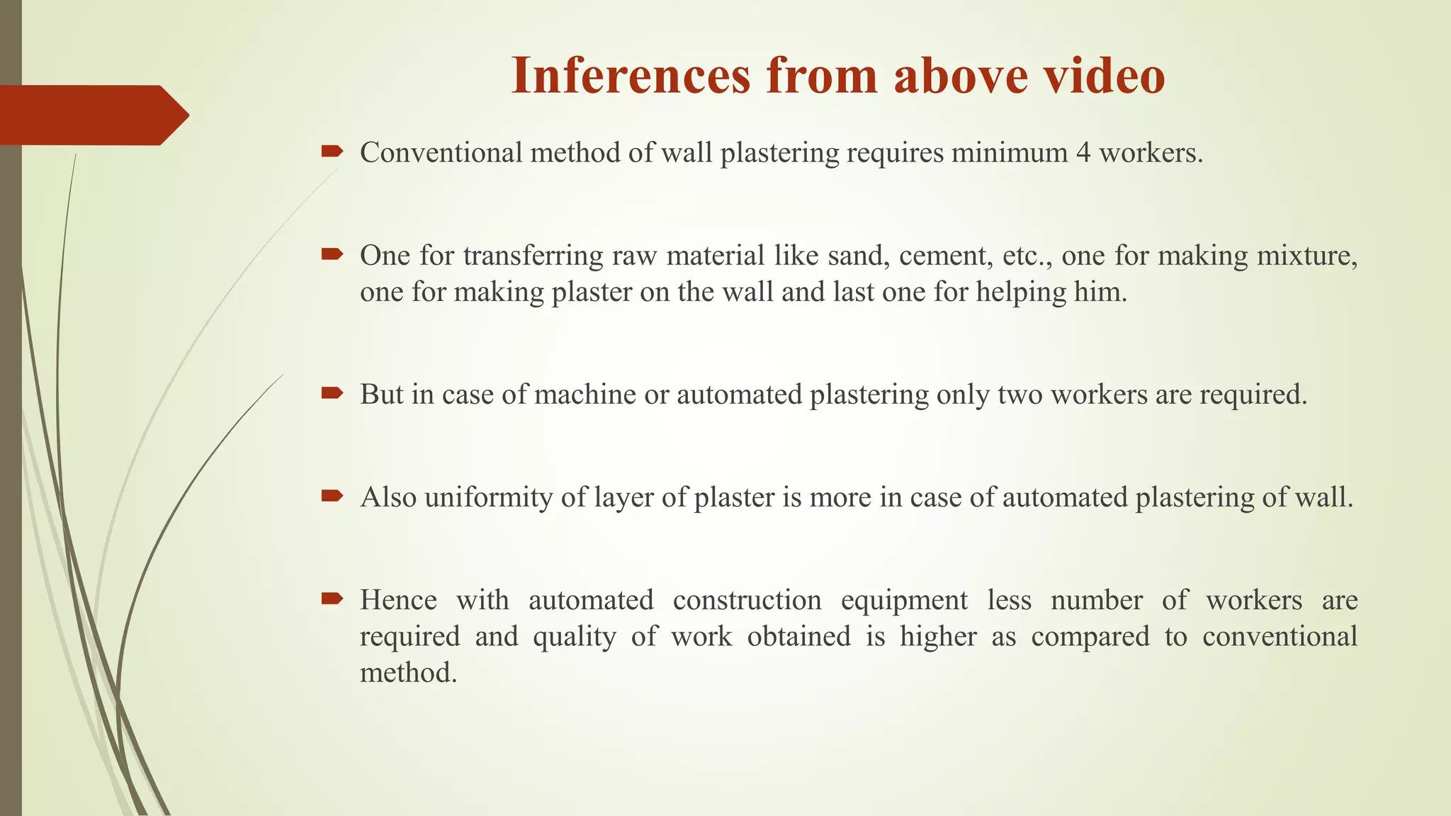 Inferences from above video
 Conventional method of wall plastering requires minimum 4 workers.
 One for transferring raw material like sand, cement, etc., one for making mixture,
one for making plaster on the wall and last one for helping him.
 But in case of machine or automated plastering only two workers are required.
 Also uniformity of layer of plaster is more in case of automated plastering of wall.
 Hence with automated construction equipment less number of workers are
required and quality of work obtained is higher as compared to conventional
method.
 
