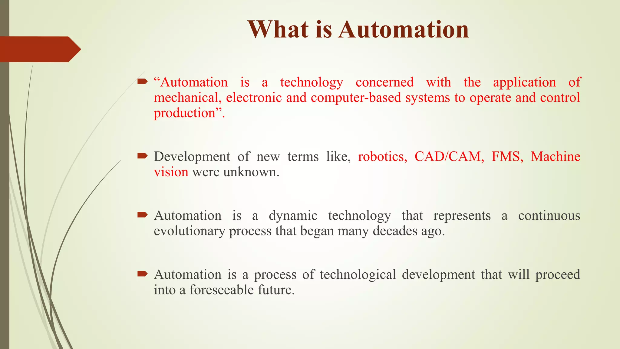 What is Automation
 “Automation is a technology concerned with the application of
mechanical, electronic and computer-based systems to operate and control
production”.
 Development of new terms like, robotics, CAD/CAM, FMS, Machine
vision were unknown.
 Automation is a dynamic technology that represents a continuous
evolutionary process that began many decades ago.
 Automation is a process of technological development that will proceed
into a foreseeable future.
 