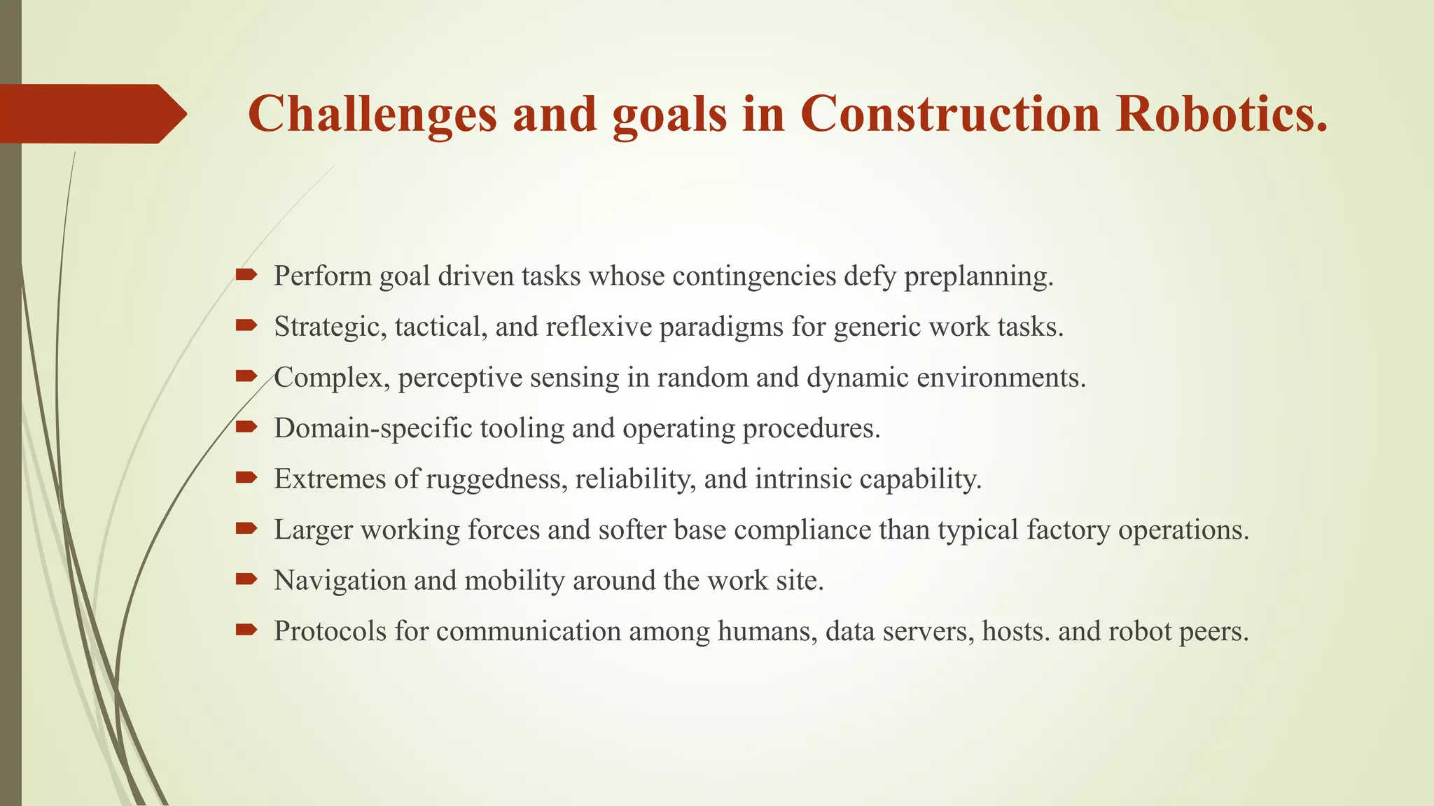 Challenges and goals in Construction Robotics.
 Perform goal driven tasks whose contingencies defy preplanning.
 Strategic, tactical, and reflexive paradigms for generic work tasks.
 Complex, perceptive sensing in random and dynamic environments.
 Domain-specific tooling and operating procedures.
 Extremes of ruggedness, reliability, and intrinsic capability.
 Larger working forces and softer base compliance than typical factory operations.
 Navigation and mobility around the work site.
 Protocols for communication among humans, data servers, hosts. and robot peers.
 