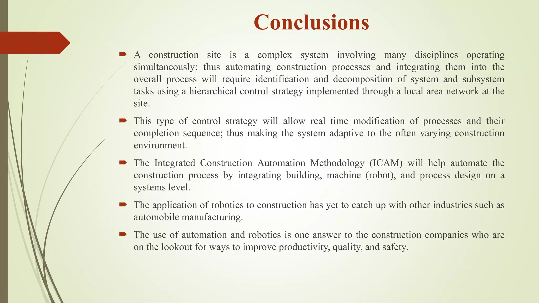 Conclusions
 A construction site is a complex system involving many disciplines operating
simultaneously; thus automating construction processes and integrating them into the
overall process will require identification and decomposition of system and subsystem
tasks using a hierarchical control strategy implemented through a local area network at the
site.
 This type of control strategy will allow real time modification of processes and their
completion sequence; thus making the system adaptive to the often varying construction
environment.
 The Integrated Construction Automation Methodology (ICAM) will help automate the
construction process by integrating building, machine (robot), and process design on a
systems level.
 The application of robotics to construction has yet to catch up with other industries such as
automobile manufacturing.
 The use of automation and robotics is one answer to the construction companies who are
on the lookout for ways to improve productivity, quality, and safety.
 