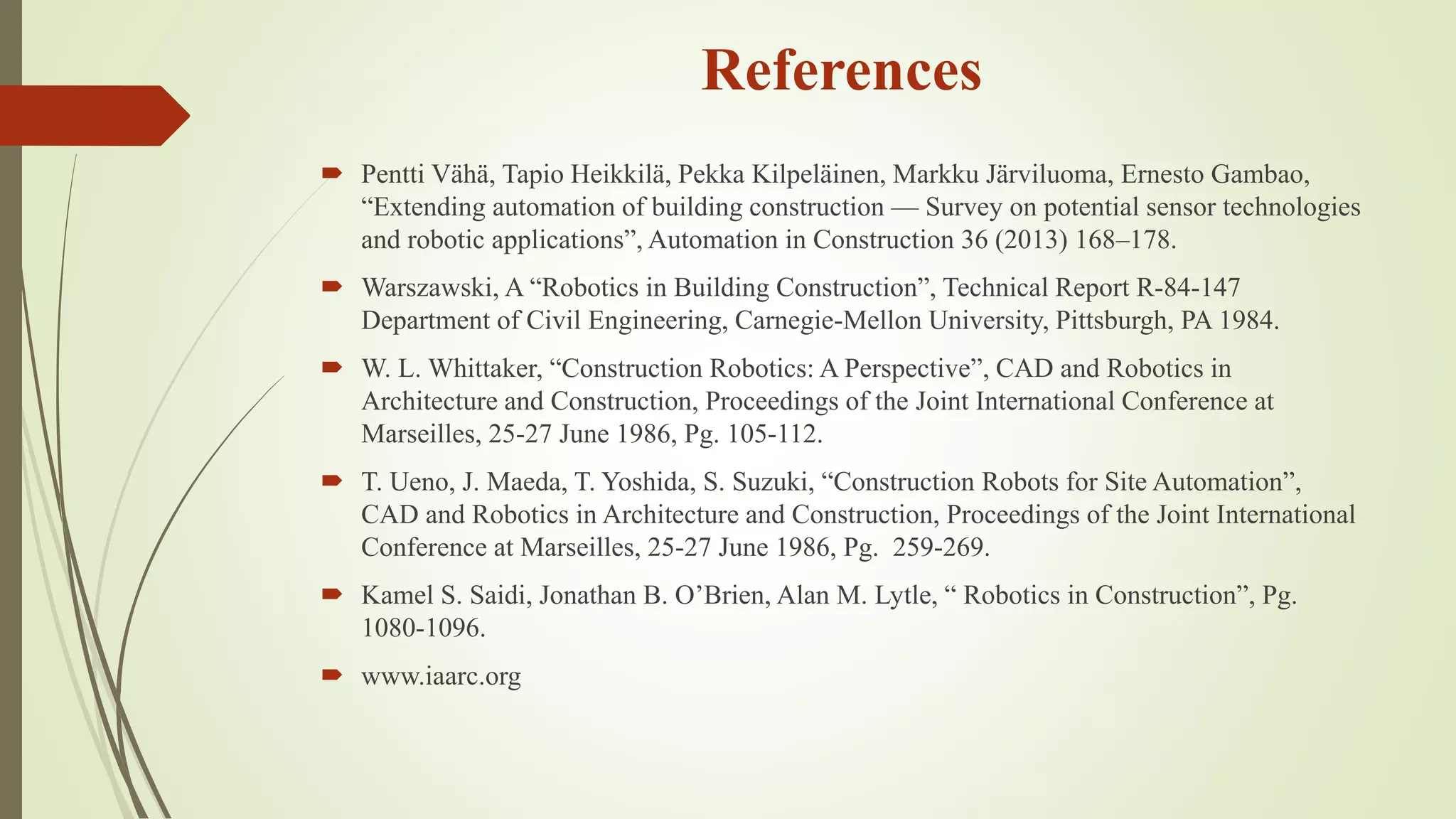 References
 Pentti Vähä, Tapio Heikkilä, Pekka Kilpeläinen, Markku Järviluoma, Ernesto Gambao,
“Extending automation of building construction — Survey on potential sensor technologies
and robotic applications”, Automation in Construction 36 (2013) 168–178.
 Warszawski, A “Robotics in Building Construction”, Technical Report R-84-147
Department of Civil Engineering, Carnegie-Mellon University, Pittsburgh, PA 1984.
 W. L. Whittaker, “Construction Robotics: A Perspective”, CAD and Robotics in
Architecture and Construction, Proceedings of the Joint International Conference at
Marseilles, 25-27 June 1986, Pg. 105-112.
 T. Ueno, J. Maeda, T. Yoshida, S. Suzuki, “Construction Robots for Site Automation”,
CAD and Robotics in Architecture and Construction, Proceedings of the Joint International
Conference at Marseilles, 25-27 June 1986, Pg. 259-269.
 Kamel S. Saidi, Jonathan B. O’Brien, Alan M. Lytle, “ Robotics in Construction”, Pg.
1080-1096.
 www.iaarc.org
 