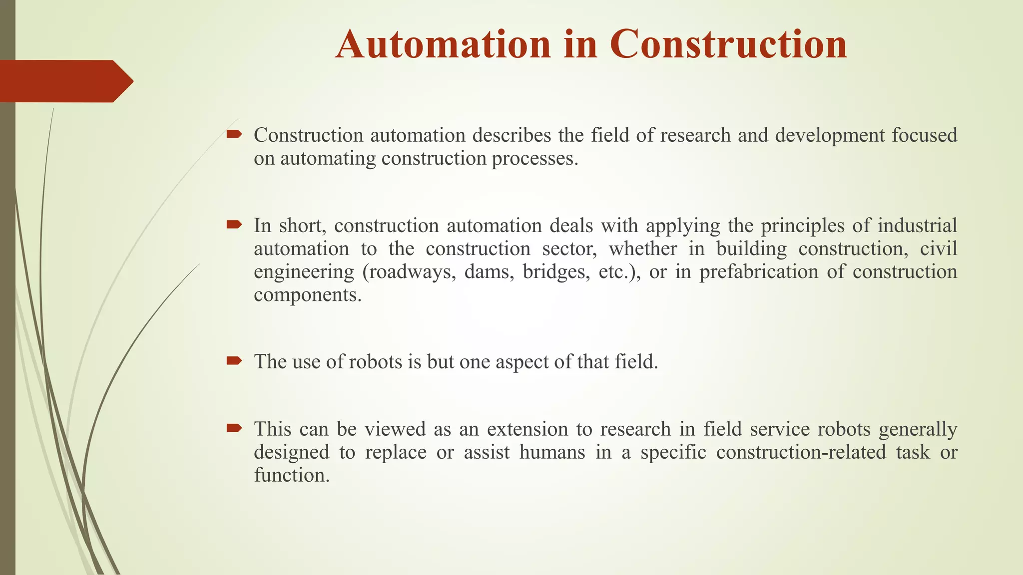 Automation in Construction
 Construction automation describes the field of research and development focused
on automating construction processes.
 In short, construction automation deals with applying the principles of industrial
automation to the construction sector, whether in building construction, civil
engineering (roadways, dams, bridges, etc.), or in prefabrication of construction
components.
 The use of robots is but one aspect of that field.
 This can be viewed as an extension to research in field service robots generally
designed to replace or assist humans in a specific construction-related task or
function.
 