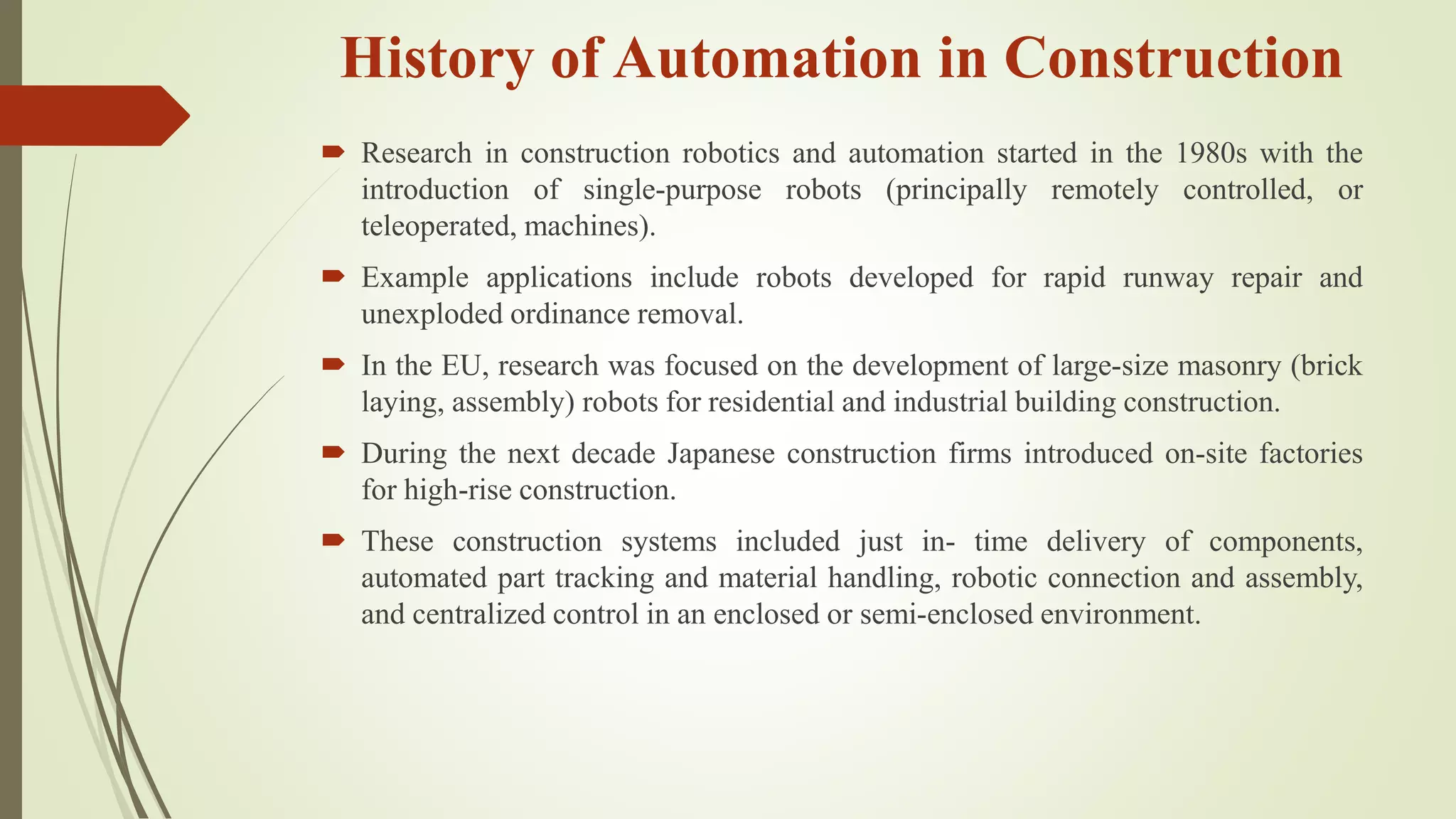 History of Automation in Construction
 Research in construction robotics and automation started in the 1980s with the
introduction of single-purpose robots (principally remotely controlled, or
teleoperated, machines).
 Example applications include robots developed for rapid runway repair and
unexploded ordinance removal.
 In the EU, research was focused on the development of large-size masonry (brick
laying, assembly) robots for residential and industrial building construction.
 During the next decade Japanese construction firms introduced on-site factories
for high-rise construction.
 These construction systems included just in- time delivery of components,
automated part tracking and material handling, robotic connection and assembly,
and centralized control in an enclosed or semi-enclosed environment.
 