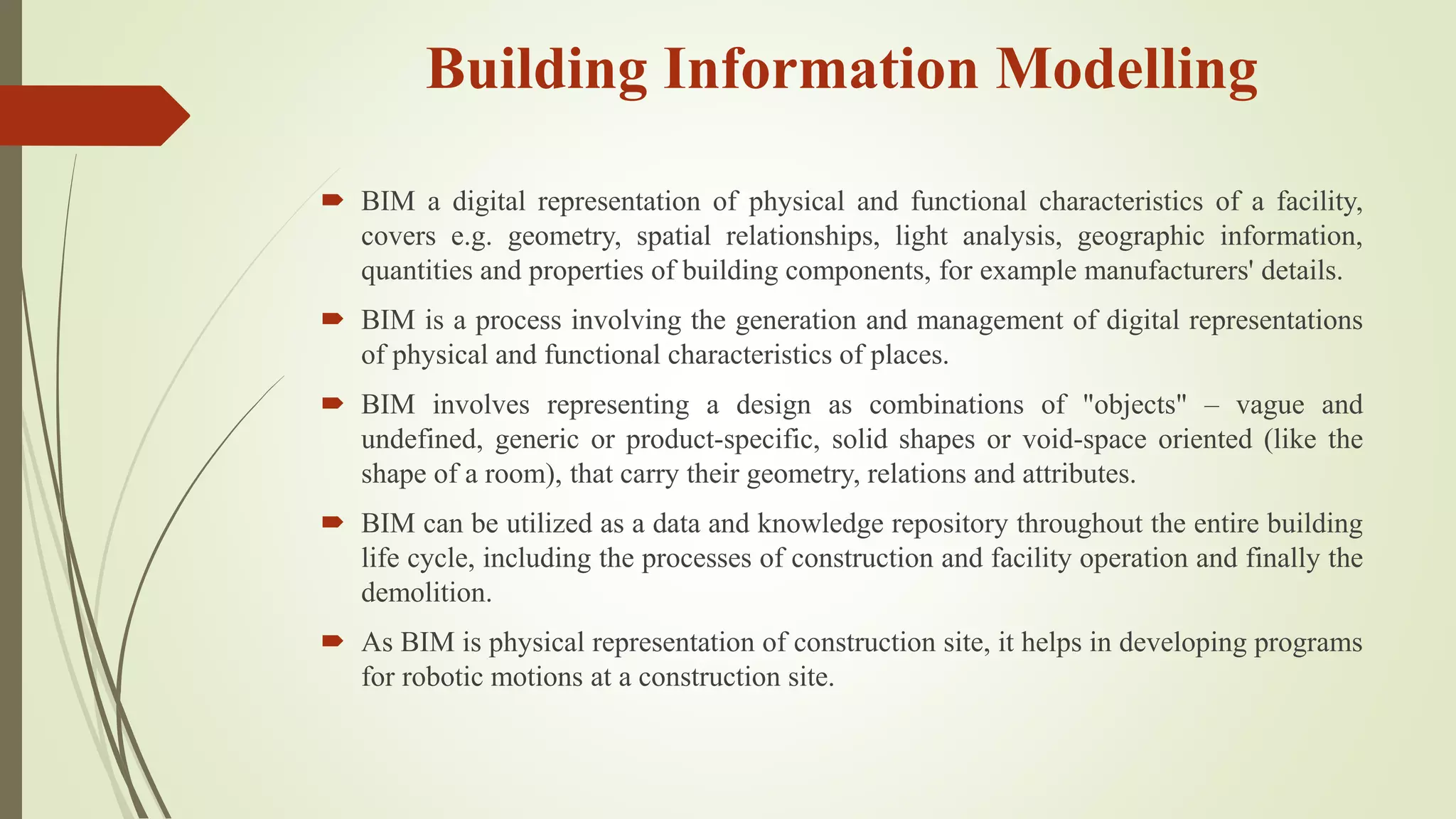 Building Information Modelling
 BIM a digital representation of physical and functional characteristics of a facility,
covers e.g. geometry, spatial relationships, light analysis, geographic information,
quantities and properties of building components, for example manufacturers' details.
 BIM is a process involving the generation and management of digital representations
of physical and functional characteristics of places.
 BIM involves representing a design as combinations of "objects" – vague and
undefined, generic or product-specific, solid shapes or void-space oriented (like the
shape of a room), that carry their geometry, relations and attributes.
 BIM can be utilized as a data and knowledge repository throughout the entire building
life cycle, including the processes of construction and facility operation and finally the
demolition.
 As BIM is physical representation of construction site, it helps in developing programs
for robotic motions at a construction site.
 