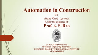 Automation in Construction
BY
Anand Khare 142110001
Under the guidance of
Prof. A. S. Rao
CADCAM and Automation
Mechanical Engineering Department
VEERMATA JIJABAI TECHNOLOGICAL INSTITUTE
MUMBAI-400019
 