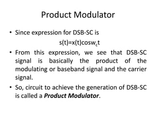Product Modulator Since expression for DSB-SC is   s(t)=x(t)coswct From this expression, we see that DSB-SC signal is basically the product of the modulating or baseband signal and the carrier signal. So, circuit to achieve the generation of DSB-SC is called a Product Modulator. 