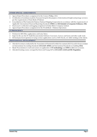 Husnain Siraj Page 3
OTHER SPECIAL ASSIGNMENTS
 Agreed Upon Procedures assignment for the Conoco Phillips, USA
 Certification of remittance made by Tranzum Groupfor the purpose of international freight and postage services
per the requirements of State Bank of Pakistan
 Consolidation of Thal Limited & Pakistan National Shipping Corporation in accordance with the requirements of
Applicable International Financial Reporting Standards (IFRS) and 4th Schedule to Companies Ordinance, 1984.
 Fixed assets verification and tagging assignment of Indus Motor Company Limited.
 Agreed Upon Procedures assignment for the World Bank – Pakistan Operations
IT PROFICIENCY
 Proficient in MS Office applications and Lotus Notes.
 Expert in the use the EY Audit Documentation Software Caseware, Canvas and Gamx and other audit tools.
 On hand practicalexperience of using various applications such as SAP, Oracle, etc while working on the clients.
PROFFESIONAL DEVELOPMENT
 Attendedseminars conductedby the Association of CharteredCertifiedAccountant (ACCA) andIn-house seminars
on International Accounting Standards US-GAAP, (IFRS) and International Standards on Auditing (ISA).
 Made Presentations to staff and seniors on application of EY methodology and IFRS in different scenarios
 Attended training course arranged by Ernst and Young LLP on US GAAP, GAAS and SEC Regulation.
 