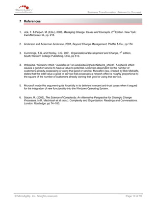 Business Transformation: Reinvent to Succeed
7 References
1. Jick, T. & Peiperl, M. (Eds.), 2003, Managing Change: Cases and Concepts, 2nd
Edition. New York:
Irwin/McGraw-Hill, pp. 218.
2. Anderson and Ackerman Anderson, 2001, Beyond Change Management, Pfeiffer & Co., pp.174.
3. Cummings, T.G. and Worley, C.G. 2001, Organizational Development and Change, 7th
edition,
South-Western College Publishing, Ohio, pp 513.
4. Wikipedia, “Network Effect,” available at <en.wikipedia.org/wiki/Network_effect>. A network effect
causes a good or service to have a value to potential customers dependent on the number of
customers already possessing or using that good or service. Metcalfe’s law, created by Bob Metcalfe,
states that the total value a good or service that possesses a network effect is roughly proportional to
the square of the number of customers already owning that good or using that service.
5. Microsoft made this argument quite forcefully in its defense in recent anti-trust cases when it argued
for the integration of new functionality into the Windows Operating System.
6. Stacey, R. (2006), The Science of Complexity: An Alternative Perspective for Strategic Change
Processes. In R. MacIntosh et al (eds.). Complexity and Organization: Readings and Conversations.
London: Routledge: pp 74–100.
© MicroAgility, Inc. All rights reserved. Page 10 of 10
 