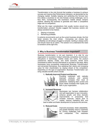 Business Transformation: Reinvent to Succeed
Transformation is the only formula that enables a business to achieve
success and improve Key Performance Indicators, as demanded by the
changing market. Suitably keeping and perfecting this formula over
time allows a business to not only foresee coming challenges, but to
face them. Consequently, the business’s market always remains
positive, allowing the business to generate and retain a competitive
edge over its competitors.
What are the major considerations that usually revolve around any
transformation process? Studies suggest that business owners are
always sensitive to two factors:
1. Staying in business
2. Remaining profitable
In extreme environments such as the current business climate, the first
factor remains the most critical. Companies can choose less
profitability but will always struggle to compete. Quitting is always awful
and should never be an option. The solution is to understand the need
to transform at the right time.
3 Why is Business Transformation Important?
Business transformation is not just important, it is vital for any
organization to succeed in today’s extremely competitive environment.
Disruptions in technology, market needs and wants, the product
cost/service delivery model, and world economic trends force
businesses to either reinvent themselves to succeed or die away. Many
businesses have successfully implemented Business Transformation
and reinvented themselves, thus satisfying their clients and increasing
value for their shareholders by staying ahead of the competition.
Depending on the type of organization, Business Transformation can
bring valuable benefits which include:
1. Radically Improved Product and Services
Providing customers with radically
improved products and service
standards increases their level of
satisfaction. Satisfying their current and
future needs increases their loyalty and
faith in your organization.
2. Increased Revenues
Businesses can harness collaboration
and self organization to spur innovation,
enhance growth, and drive dramatic
improvements in productivity that
increase revenues, reduce time to
market, improve marketing ROI, and
lead to better and faster development of products and services.
3. Reduced Costs
Improved processes, faster adaptability,
and greater flexibility result in readiness
for coming challenges both foreseen
and unexpected. This readiness
© MicroAgility, Inc. All rights reserved. Page 3 of 10
 