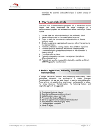 Business Transformation: Reinvent to Succeed
eliminates the potential costs (often major) of sudden change or
breakdown.
4 Why Transformation Fails
More than 70% of transformation programs fail to deliver their actual
targets. One must understand the major challenges to a
transformational program and address them before executing it. These
include:
1. Unclear view and misunderstanding of the business’s vision
2. Vague understanding of the organizational structure
3. Trying to apply the same transformation solutions to diverse
business needs
4. Simply reorganizing organizational resources rather than achieving
true transformation
5. Failure to understand existing process flows and their objectives
6. Failure to prioritize the factors that need to be transformed
7. Overestimating the goals of transformation in the excitement of
making change
8. Communication problems
9. Failure to observe the necessary management discipline in
different departments
10. Failure to set specific, measurable, attainable, realistic, and timely
(SMART) goals for transformation
5 Holistic Approach to Achieving Business
Transformation
In today’s fast-paced, dynamic, and challenging environments, many
businesses recognize the significance of timely Business
Transformation, but few are agile enough to reap its potential benefits.
Those who do not adapt in time face the very real possibility of failure.
For timely Business Transformation, the following holistic and
pragmatic approach is suggested:
1. Emphasize Customer Needs
2. Seek Senior Management Commitment
3. Make Decisions based on Facts
4. Process is the Engine of Success
5. Strive for Open Communication and Collaboration
6. Seek Perfection while Managing Risks
7. Leverage Open Standards
8. Strive for Agility
© MicroAgility, Inc. All rights reserved. Page 4 of 10
 