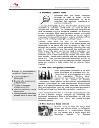 Business Transformation: Reinvent to Succeed
5.1 Emphasize Customer Needs
Businesses often write mission statements
promising to “meet or exceed customer
expectations and requirements” but fail to
understand their customers’ expectations or
even their requirements.
To successfully bring about Business Transformation, a business must
understand its customers’ current needs and wants as well as
anticipate their future needs. This understanding and anticipation will
allow the business to align its own people, processes, and technology
to meet those needs, deliver more than what is required, and exceed
customer expectations. Customers themselves are the right tools to
measure performance, and the impact on customer satisfaction defines
improvement, eventually increasing the shareholders’ value.
Customer needs define the basis for the transformation.
Transformation requires thorough analysis of the existing system and
identification of the factors that must be updated to meet future
demands and to exceed customer expectations. Henry Ford famously
said, “If I had asked people what they wanted, they would have said
faster horses.” His point was that you need to understand your
customer better than they understand themselves. While other
businesses talked to their customers about horses, Ford skipped a few
steps and said, “People want to get more work done and horses ain’t
gonna do it.” These customers demanded faster horses and had no
interest in these “car” things, but obviously Ford understood their actual
needs and envisioned a better solution that his customers hadn’t
imagined.
5.2 Seek Senior Management Commitment
Senior management commitment is the main
driving force behind an organization’s success.
This commitment sets the objectives and vision
of that organization. Therefore, senior
management must establish a unity of purpose,
believe in the benefits of Business
Transformation, set the direction for the successful implementation of
Business Transformation, and create an environment that encourages
people to achieve this objective with their imagination and innovative
ideas. Anticipating future trends and challenges can save a company in
hard times and keep them ahead of the competition in good times.
The major key factors that senior
management focuses on are:
1. Customers and their
environment
2. Creating value for consumers
and stakeholders
3. Focusing on managing
strategic partnerships
4. Positioning the firm to optimize
value creation
5. Viewing profit as a measure of
success, not as an end in itself
Senior management must strive to envision the future needs and wants
of their customers, energize employees by transmitting their
commitment throughout all levels of the organization, and give those
employees state-of-the-art tools, training, and radically improved
business processes.
5.3 Make Decisions Based on Facts
Decisions based on facts are always more
reliable than decisions based on assumptions
and intuition. So, a Transformational initiative
can only succeed after a careful Market and
Competitive Analysis. The Business
© MicroAgility, Inc. All rights reserved. Page 5 of 10
 