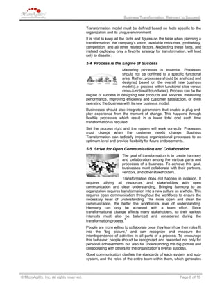 Business Transformation: Reinvent to Succeed
Transformation model must be defined based on facts specific to the
organization and its unique environment.
It is vital to keep all the facts and figures on the table when planning a
transformation: the company’s vision, available resources, profitability,
competition, and all other related factors. Neglecting these facts, and
instead deploying only a favorite strategy for transformation, will lead
only to disaster.
5.4 Process is the Engine of Success
Mastering processes is essential. Processes
should not be confined to a specific functional
area. Rather, processes should be analyzed and
designed based on the overall new business
model (i.e. process within functional silos versus
cross-functional boundaries). Process can be the
engine of success in designing new products and services, measuring
performance, improving efficiency and customer satisfaction, or even
operating the business with its new business model.
Businesses should also integrate parameters that enable a plug-and-
play experience from the moment of change. This happens through
flexible processes which result in a lower total cost each time
transformation is required.
Set the process right and the system will work correctly. Processes
must change when the customer needs change. Business
Transformation can radically improve organizational processes to an
optimum level and provide flexibility for future endorsements.
5.5 Strive for Open Communication and Collaboration
The goal of transformation is to create harmony
and collaboration among the various parts and
processes of a business. To achieve this goal,
businesses must collaborate with their partners,
vendors, and other stakeholders.
Transformation does not happen in isolation. It
requires allying all resources and stakeholders with open
communication and clear understanding. Bringing harmony to an
organization requires transformation into a new culture as a whole. This
requires open communication throughout the workforce to ensure the
necessary level of understanding. The more open and clear the
communication, the better the workforce's level of understanding.
Harmony can only be achieved with a team effort. Since
transformational change affects many stakeholders, so their various
interests must also be balanced and considered during the
transformation process.
3
People are more willing to collaborate once they learn how their roles fit
into the “big picture,” and can recognize and measure the
interdependence of activities in all parts of a process. To encourage
this behavior, people should be recognized and rewarded not only for
personal achievements but also for understanding the big picture and
collaborating with others for the organization’s overall success.
Good communication clarifies the standards of each system and sub-
system, and the roles of the entire team within them, which generates
© MicroAgility, Inc. All rights reserved. Page 6 of 10
 