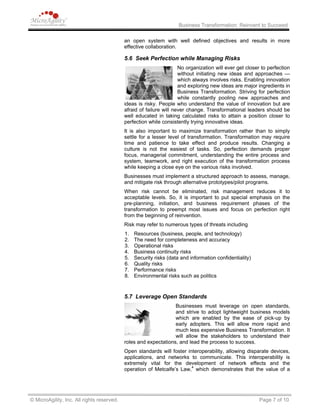 Business Transformation: Reinvent to Succeed
an open system with well defined objectives and results in more
effective collaboration.
5.6 Seek Perfection while Managing Risks
No organization will ever get closer to perfection
without initiating new ideas and approaches —
which always involves risks. Enabling innovation
and exploring new ideas are major ingredients in
Business Transformation. Striving for perfection
while constantly pooling new approaches and
ideas is risky. People who understand the value of innovation but are
afraid of failure will never change. Transformational leaders should be
well educated in taking calculated risks to attain a position closer to
perfection while consistently trying innovative ideas.
It is also important to maximize transformation rather than to simply
settle for a lesser level of transformation. Transformation may require
time and patience to take effect and produce results. Changing a
culture is not the easiest of tasks. So, perfection demands proper
focus, managerial commitment, understanding the entire process and
system, teamwork, and right execution of the transformation process
while keeping a close eye on the various risks involved.
Businesses must implement a structured approach to assess, manage,
and mitigate risk through alternative prototypes/pilot programs.
When risk cannot be eliminated, risk management reduces it to
acceptable levels. So, it is important to put special emphasis on the
pre-planning, initiation, and business requirement phases of the
transformation to preempt most issues and focus on perfection right
from the beginning of reinvention.
Risk may refer to numerous types of threats including
1. Resources (business, people, and technology)
2. The need for completeness and accuracy
3. Operational risks
4. Business continuity risks
5. Security risks (data and information confidentiality)
6. Quality risks
7. Performance risks
8. Environmental risks such as politics
5.7 Leverage Open Standards
Businesses must leverage on open standards,
and strive to adopt lightweight business models
which are enabled by the ease of pick-up by
early adopters. This will allow more rapid and
much less expensive Business Transformation. It
will allow the stakeholders to understand their
roles and expectations, and lead the process to success.
Open standards will foster interoperability, allowing disparate devices,
applications, and networks to communicate. This interoperability is
extremely vital for the development of network effects and the
operation of Metcalfe’s Law,4
which demonstrates that the value of a
© MicroAgility, Inc. All rights reserved. Page 7 of 10
 