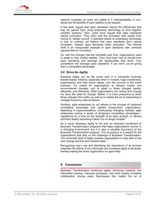Business Transformation: Reinvent to Succeed
network increases as users are added to it. Interoperability, in turn,
allows the full benefits of each addition to be realized.
It has been argued that open standards reduce the efficiencies that
may be gained from using proprietary technology to bind together
complex systems.5
Also, some have argued that open standards
reduce innovation. They claim that the innovation that results from
having to “design around” a standard based on proprietary technology
is lost. In contrast, we believe that open standards don’t reduce
innovation; instead, open standards foster innovation. The Internet
itself is an indisputable example of open standards with unlimited
opportunities for innovation.
So, with the changes that are inevitable over time, organizations need
to adapt to new market realities. They must learn how to benefit from
open standards and leverage the opportunities that result. Your
competitors will leverage open standards. If you don’t, you’re giving
them a competitive advantage.
5.8 Strive for Agility
Business Agility can be the trump card in a successful business
transformation initiative, especially when it involves huge investments,
organizations and their brand values, and the survival of the entire
business. It’s critical for organizations to foresee market and
environmental changes, and to adapt to these changes rapidly,
efficiently, and effectively. Often organizations can neither limit change
nor deny the need for change. Rather, it is more productive to direct
those changes from within as well as to master the art of responding to
changes forced by external factors.
Similarly, agile enterprises do not adhere to the concept of sustained
competitive advantage that typifies bureaucratic organizations.
Operating in hypercompetitive, continuously changing markets, agile
enterprises pursue a series of temporary competitive advantages—
capitalizing for a time on the strength of an idea, product, or service
and then readily discarding it when it is no longer tenable.6
As a result, Business Agility is not only an important constituent of
Business Transformation programs that helps organizations survive in
a changing environment, but it is also a valuable by-product of the
Business Transformation program. This by-product is a reward for the
organizations that take on the challenge of Business Transformation.
The enhanced level of Agility enables organizations to stay alert to the
next change and the next transformation.
Recognizing one’s role and identifying the importance of its function
magnifies the efforts of the individuals and increases agility at all levels,
thereby making the entire organization an agile entity.
6 Conclusion
Business Transformation reinforces agility, enhances creativity and
information sharing, improves processes, and most notably increases
collaboration among users. Businesses that master the art of
© MicroAgility, Inc. All rights reserved. Page 8 of 10
 