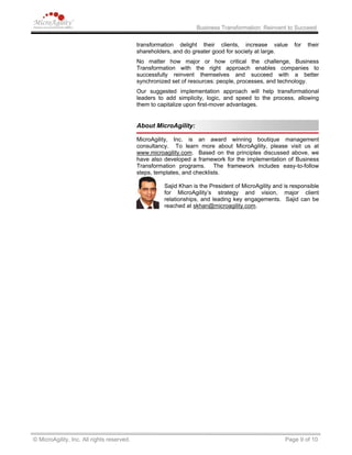 Business Transformation: Reinvent to Succeed
transformation delight their clients, increase value for their
shareholders, and do greater good for society at large.
No matter how major or how critical the challenge, Business
Transformation with the right approach enables companies to
successfully reinvent themselves and succeed with a better
synchronized set of resources: people, processes, and technology.
Our suggested implementation approach will help transformational
leaders to add simplicity, logic, and speed to the process, allowing
them to capitalize upon first-mover advantages.
About MicroAgility:
MicroAgility, Inc. is an award winning boutique management
consultancy. To learn more about MicroAgility, please visit us at
www.microagility.com. Based on the principles discussed above, we
have also developed a framework for the implementation of Business
Transformation programs. The framework includes easy-to-follow
steps, templates, and checklists.
Sajid Khan is the President of MicroAgility and is responsible
for MicroAgility’s strategy and vision, major client
relationships, and leading key engagements. Sajid can be
reached at skhan@microagility.com.
© MicroAgility, Inc. All rights reserved. Page 9 of 10
 