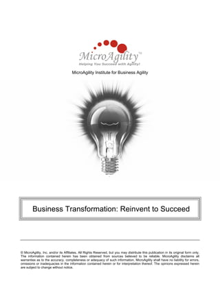 MicroAgility Institute for Business Agility
Business Transformation: Reinvent to Succeed
© MicroAgility, Inc. and/or its Affiliates. All Rights Reserved, but you may distribute this publication in its original form only.
The information contained herein has been obtained from sources believed to be reliable. MicroAgility disclaims all
warranties as to the accuracy, completeness or adequacy of such information. MicroAgility shall have no liability for errors,
omissions or inadequacies in the information contained herein or for interpretation thereof. The opinions expressed herein
are subject to change without notice.
 