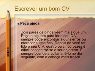Escrever um bom CV
9. Peça ajuda
Dois pares de olhos vêem mais que um.
Peça a alguém para ler o seu C.V.,
sempre pode encontrar alguns erros ou
oferecer sugestões. Depois de você ter
lido o seu C.V. quatro ou cinco vezes é
difícil concentrar-se e ser objectivo. É
sempre boa ideia voltar a lê-lo no dia
seguinte, com a cabeça mais fresca.
 