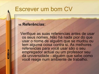 Escrever um bom CV
10. Referências:
Verifique as suas referencias antes de usar
os seus nomes. Não há nada pior do que
usar o nome de alguém que se mudou ou
tem alguma coisa contra si. As melhores
referencias para você usar são o seu
empregador actual ou um professor seu
da universidade - alguém que sabe como
você reage num ambiente de trabalho.
 