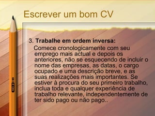 Escrever um bom CV
3. Trabalhe em ordem inversa:
Comece cronologicamente com seu
emprego mais actual e depois os
anteriores, não se esquecendo de incluir o
nome das empresas, as datas, o cargo
ocupado e uma descrição breve, e as
suas realizações mais importantes. Se
estiver à procura do seu primeiro trabalho,
inclua toda e qualquer experiência de
trabalho relevante, independentemente de
ter sido pago ou não pago..
 