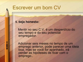 Escrever um bom CV
5. Seja honesto:
Mentir no seu C.V. é um desperdício do
seu tempo e do seu potencial
empregador.
Adicionar seis meses no tempo de um
emprego anterior, pode parecer uma ideia
boa, mas se você for apanhado, irá
perder as hipóteses de ficar com o
emprego..
 