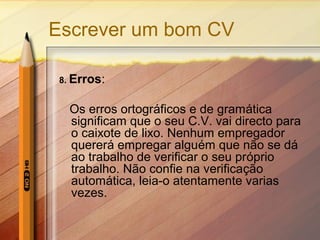 Escrever um bom CV
8. Erros:
Os erros ortográficos e de gramática
significam que o seu C.V. vai directo para
o caixote de lixo. Nenhum empregador
quererá empregar alguém que não se dá
ao trabalho de verificar o seu próprio
trabalho. Não confie na verificação
automática, leia-o atentamente varias
vezes.
 