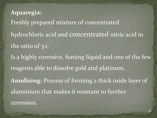 12
Aquaregia:
Freshly prepared mixture of concentrated
hydrochloric acid and concentrated nitric acid in
the ratio of 3:1.
Is a highly corrosive, fuming liquid and one of the few
reagents able to dissolve gold and platinum.
Anodising: Process of forming a thick oxide layer of
aluminium that makes it resistant to further
corrosion.
 