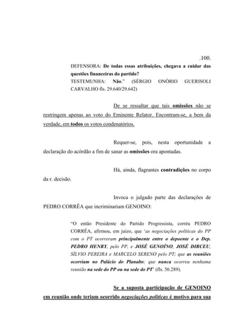 .100.
DEFENSORA: De todas essas atribuições, chegava a cuidar das
questões financeiras do partido?
TESTEMUNHA: Não.” (SÉRGIO ONÓRIO GUERISOLI
CARVALHO fls. 29.640/29.642)
De se ressaltar que tais omissões não se
restringem apenas ao voto do Eminente Relator. Encontram-se, a bem da
verdade, em todos os votos condenatórios.
Requer-se, pois, nesta oportunidade a
declaração do acórdão a fim de sanar as omissões ora apontadas.
Há, ainda, flagrantes contradições no corpo
da r. decisão.
Invoca o julgado parte das declarações de
PEDRO CORRÊA que incriminariam GENOINO:
“O então Presidente do Partido Progressista, corréu PEDRO
CORRÊA, afirmou, em juízo, que ‘as negociações políticas do PP
com o PT ocorreram principalmente entre o depoente e o Dep.
PEDRO HENRY, pelo PP, e JOSÉ GENOÍNO, JOSÉ DIRCEU,
SÍLVIO PEREIRA e MARCELO SERENO pelo PT; que as reuniões
ocorriam no Palácio do Planalto; que nunca ocorreu nenhuma
reunião na sede do PP ou na sede do PT’ (fls. 56.289).
Se a suposta participação de GENOINO
em reunião onde teriam ocorrido negociações políticas é motivo para sua
 