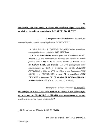 .101.
condenação, por que, então, a mesma circunstância sequer teve força
para iniciar Ação Penal em desfavor de MARCELO e SILVIO?
Ambíguo e contraditório o v. acórdão, no
mesmo diapasão, quando cita o depoimento de PALMIEIRI:
“À Polícia Federal, o Sr. EMERSON PALMIERI voltou a confirmar
essa negociação com o acusado JOSÉ GENOÍNO:
‘ROBERTO JEFFERSON recebeu pelo PTB o valor total de R$ 4
milhões (...); este numerário foi recebido em virtude de acordo
firmado entre o PTB e o PT na sede do Partido dos Trabalhadores,
no Edifício VARIG em Brasília; (...) QUE participaram como
representantes do PTB, o presidente do partido ROBERTO
JEFFERSON, o líder do PTB na Câmara dos Deputados JOSÉ
MÚCIO e o DECLARANTE, e pelo PT, o presidente JOSÉ
GENOÍNO, o tesoureiro DELÚBIO SOARES, SILVIO PEREIRA e
MARCELO SERENO’ (fls. 3.573/3.574).” (fls. 56.290)
Emerge aqui a mesma questão. Se a suposta
participação de GENOINO nesta reunião dá ensejo à sua condenação,
por que motivo MARCELO e SÍLVIO não suportaram a mesma
injustiça e sequer se viram processados?
g) Vícios no voto do Ministro DIAS TOFFOLI
Do voto do MINISTRO DIAS TOFFOLI,
extrai-se que:
 