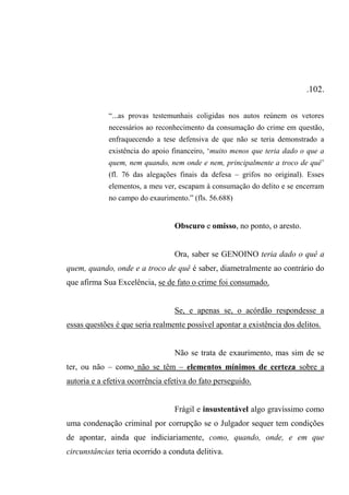 .102.
“...as provas testemunhais coligidas nos autos reúnem os vetores
necessários ao reconhecimento da consumação do crime em questão,
enfraquecendo a tese defensiva de que não se teria demonstrado a
existência do apoio financeiro, ‘muito menos que teria dado o que a
quem, nem quando, nem onde e nem, principalmente a troco de quê’
(fl. 76 das alegações finais da defesa – grifos no original). Esses
elementos, a meu ver, escapam à consumação do delito e se encerram
no campo do exaurimento.” (fls. 56.688)
Obscuro e omisso, no ponto, o aresto.
Ora, saber se GENOINO teria dado o quê a
quem, quando, onde e a troco de quê é saber, diametralmente ao contrário do
que afirma Sua Excelência, se de fato o crime foi consumado.
Se, e apenas se, o acórdão respondesse a
essas questões é que seria realmente possível apontar a existência dos delitos.
Não se trata de exaurimento, mas sim de se
ter, ou não – como não se têm – elementos mínimos de certeza sobre a
autoria e a efetiva ocorrência efetiva do fato perseguido.
Frágil e insustentável algo gravíssimo como
uma condenação criminal por corrupção se o Julgador sequer tem condições
de apontar, ainda que indiciariamente, como, quando, onde, e em que
circunstâncias teria ocorrido a conduta delitiva.
 