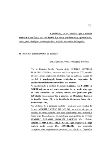 .103.
A propósito, de se ressaltar que a mesma
omissão é verificada na totalidade dos votos condenatórios apresentados,
sendo, pois, de rigor a declaração do v. acórdão em caráter infringente.
h) Vícios nos demais trechos do acórdão
Em Alegações Finais, consignou a defesa:
“Na já histórica Sessão Plenária deste EGRÉGIO SUPREMO
TRIBUNAL FEDERAL encerrada em 29 de agosto de 2007, ocasião
em que Vossas Excelências emitiram Juízo de delibação acerca da
exordial, à unanimidade foram rejeitadas as imputações de
peculato indevidamente atribuídas a este acusado.
Na oportunidade, e também de maneira unânime, esta SUPREMA
CORTE rejeitou as mal postas acusações de corrupção ativa, que
na visão obnublada do Parquet, teriam sido praticadas pelo
defendente em contrapartida a condutas de Deputados Federais
do Partido Liberal (PL) e do Partido do Movimento Democrático
Brasileiro (PMDB).
Não obstante, foi a denúncia recebida – ainda que com ressalva do
decano, MINISTRO CELSO DE MELLO, no sentido de que os
indícios até então colhidos não eram consistentes para eventual e
futuro juízo de condenação, no que obteve a aquiescência do preclaro
MINISTRO RELATOR JOAQUIM BARBOSA (fls. 12.686),
vencido o MINISTRO EROS GRAU, que rejeitava a peça
também neste tocante (fls. 12.681/12.682) – por imaginada
corrupção ativa supostamente praticada em relação a Deputados
 